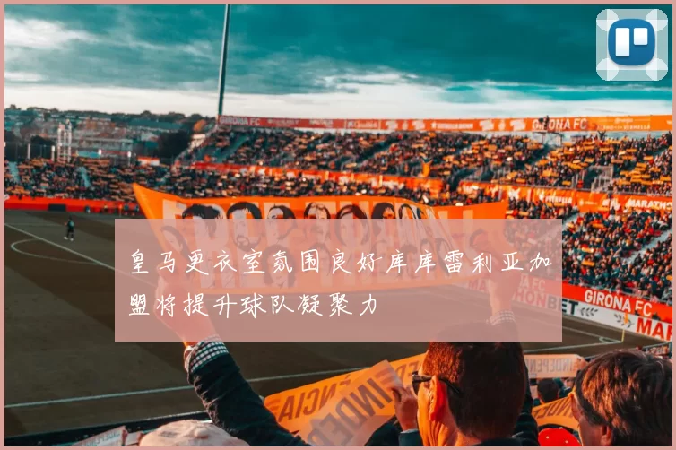 皇马更衣室氛围良好库库雷利亚加盟将提升球队凝聚力